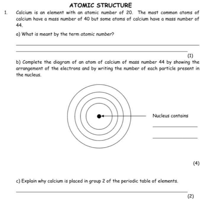 ATOMIC STRUCTURE 
1. Calcium is an element with an atomic number of 20. The most common atoms of 
calcium have a mass number of 40 but some atoms of calcium have a mass number of
44. 
a) What is meant by the term atomic number? 
_ 
_ 
(1) 
b) Complete the diagram of an atom of calcium of mass number 44 by showing the 
arrangement of the electrons and by writing the number of each particle present in 
the nucleus. 
Nucleus contains 
_ 
_ 
(4) 
c) Explain why calcium is placed in group 2 of the periodic table of elements. 
_ 
(2)