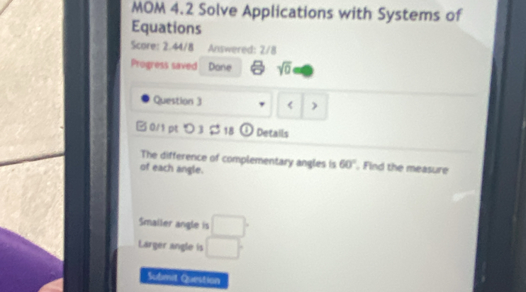 MOM 4.2 Solve Applications with Systems of 
Equations 
Score: 2.44/8 Answered: 2/8 
Progress saved Done sqrt(0) 
Question 3 , 3 $ 18 ① Details 
The difference of complementary angles is 60° , Find the measure 
of each angle. 
Smailer angle is □°
Larger angle is □°
Submit Question