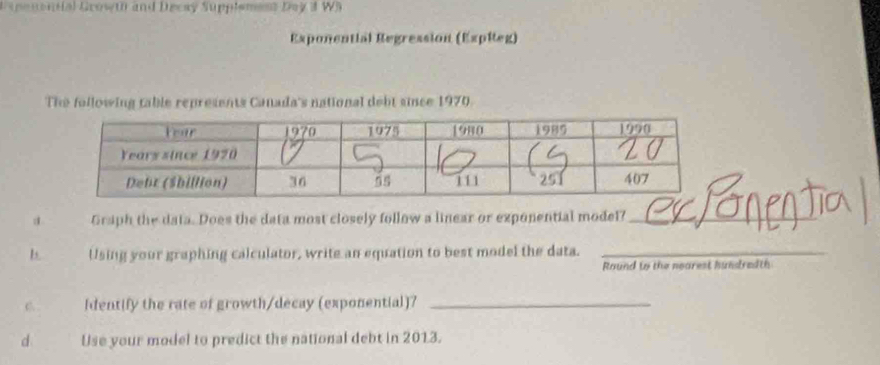 Expenonial Growth and Decay Supplement Day 3 W5 
Exponential Regression (ExpReg) 
The following table represents Canada's national debt since 1970. 
d Graph the data. Does the data most closely follow a linear or exponential model?_ 
b. Using your graphing calculator, write an equation to best model the data._ 
Round to the nearest hundredth 
C [dentify the rate of growth/decay (exponential)7_ 
d Use your model to predict the national debt in 2013.