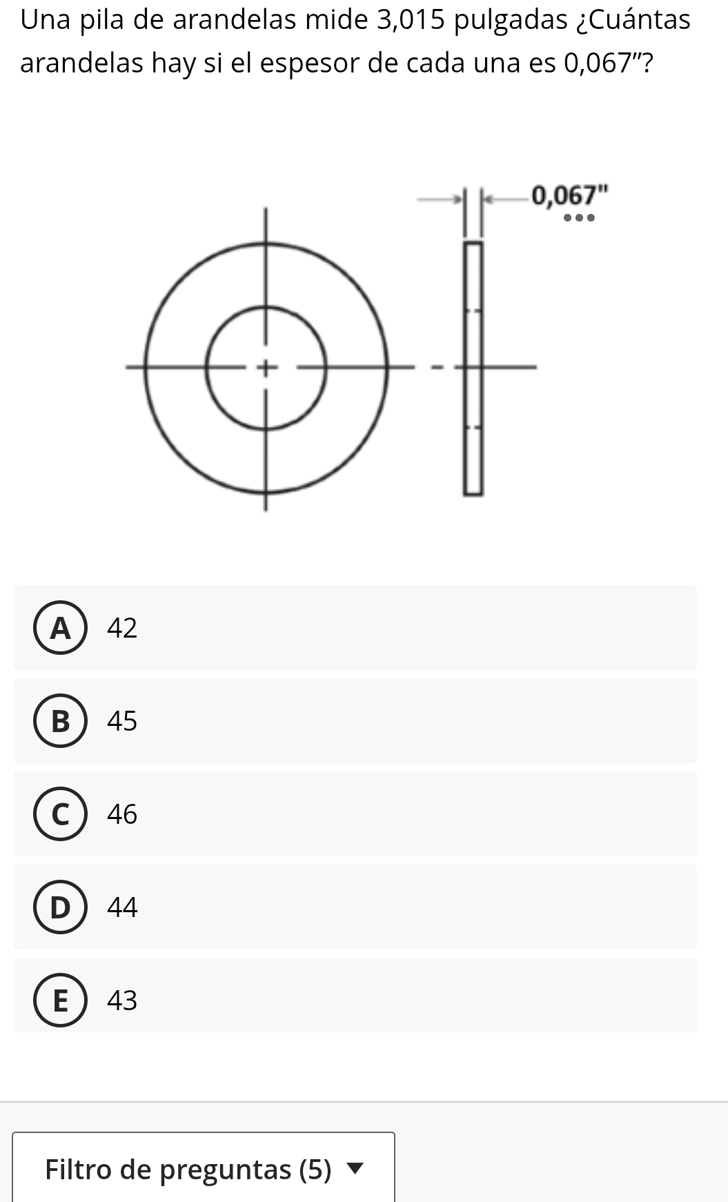 Una pila de arandelas mide 3,015 pulgadas ¿Cuántas
arandelas hay si el espesor de cada una es 0,067' '?
A42
B45
C46
D44
E43
Filtro de preguntas (5)