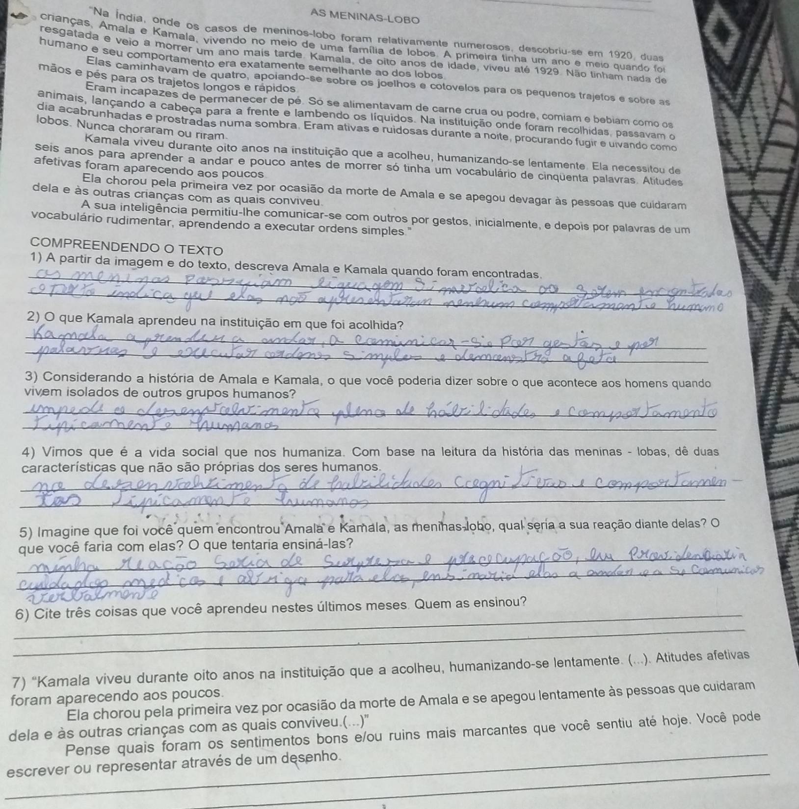 AS MENINAS-LOBO
'Na Índia, onde os casos de meninos-lobo foram relativamente numerosos, descobriu-se em 1920, duas
cranças, Amala e Kamala, vivendo no meio de uma família de lobos. A primeira tinha um ano e meio quando foi
resgatada é veio a morrer um ano maís tarde. Kamala, de oito anos de idade, viveu até 1929. Não linham nada de
humano e seu comportamento era exatamente semelhante ao dos lobos
mãos e pés para os trajetos longos e rápidos
Elas caminhavam de quatro, apoiando-se sobre os joelhos e cotovelos para os pequenos trajetos e sobre as
Eram incapazes de permanecer de pé. Só se alimentavam de carne crua ou podre, comiam e bebiam como os
animais, lançando a cabeça para a frente e lambendo os líquidos. Na instituição onde foram recolhidas, passavam o
lobos. Nunca choraram ou riram.
dia acabrunhadas e prostradas numa sombra. Eram ativas e ruidosas durante a noite, procurando fugir e uivando como
Kamala viveu durante oito anos na instituição que a acolheu, humanizando-se lentamente. Ela necessitou de
seis anos para aprender a andar e pouco antes de morrer só tinha um vocabulário de cinqüenta palavras. Atitudes
afetivas foram aparecendo aos poucos
Ela chorou pela primeira vez por ocasião da morte de Amala e se apegou devagar às pessoas que cuidaram
dela e às outras crianças com as quais conviveu.
A sua inteligência permitiu-lhe comunicar-se com outros por gestos, inicialmente, e depois por palavras de um
vocabulário rudimentar, aprendendo a executar ordens simples."
COMPREENDENDO O TEXTO
_
1) A partir da imagem e do texto, descreva Amala e Kamala quando foram encontradas.
_
_
2) O que Kamala aprendeu na instituição em que foi acolhida?
_
3) Considerando a história de Amala e Kamala, o que você poderia dizer sobre o que acontece aos homens quando
vivem isolados de outros grupos humanos?
_
_
4) Vimos que é a vida social que nos humaniza. Com base na leitura da história das meninas - lobas, dê duas
características que não são próprias dos seres humanos.
_
_
5) Imagine que foi você quem encontrou Amala e Kamala, as menihas lobo, qual seria a sua reação diante delas? O
_
que você faria com elas? O que tentaria ensiná-las?
_
_6) Cite três coisas que você aprendeu nestes últimos meses. Quem as ensinou?
_
7) “Kamala viveu durante oito anos na instituição que a acolheu, humanizando-se lentamente. (...). Atitudes afetivas
foram aparecendo aos poucos.
Ela chorou pela primeira vez por ocasião da morte de Amala e se apegou lentamente às pessoas que cuidaram
_
dela e às outras crianças com as quais conviveu.(...)'' Pense quais foram os sentimentos bons e/ou ruins mais marcantes que você sentiu até hoje. Você pode
_
escrever ou representar através de um desenho.