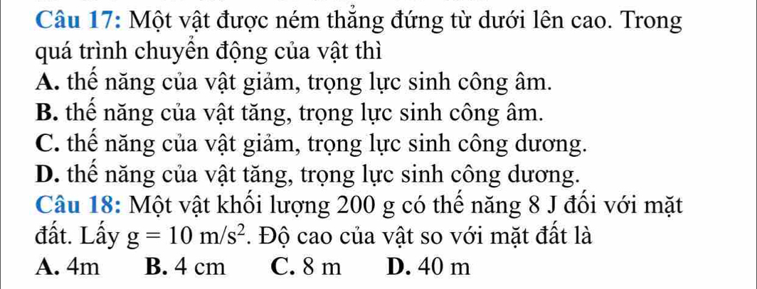 Một vật được ném thắng đứng từ dưới lên cao. Trong
quá trình chuyền động của vật thì
A. thể năng của vật giảm, trọng lực sinh công âm.
B. thể năng của vật tăng, trọng lực sinh công âm.
C. thế năng của vật giảm, trọng lực sinh công dương.
D. thể năng của vật tăng, trọng lực sinh công dương.
Câu 18: Một vật khối lượng 200 g có thể năng 8 J đối với mặt
đất. Lấy g=10m/s^2. Độ cao của vật so với mặt đất là
A. 4m B. 4 cm C. 8 m D. 40 m