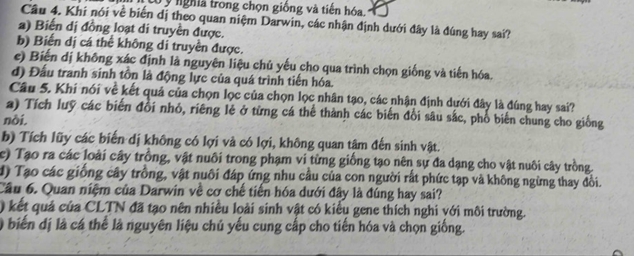 tó y nghĩa trong chọn giống và tiến hóa.
Câu 4. Khi nói về biến dị theo quan niệm Darwin, các nhận định dưới đây là đúng hay sai?
a) Biến dị đồng loạt di truyền được.
b) Biến dị cá thể không di truyền được.
e) Biến dị không xác định là nguyên liệu chủ yếu cho qua trình chọn giống và tiến hóa.
d) Đấu tranh sinh tồn là động lực của quá trình tiến hóa.
Câu 5. Khi nói về kết quả của chọn lọc của chọn lọc nhân tạo, các nhận định dưới đây là đúng hay sai?
a) Tích luỹ các biến đổi nhỏ, riêng lẻ ở từng cá thể thành các biến đổi sâu sắc, phổ biến chung cho giống
nòi.
b) Tích lũy các biến dị không có lợi và có lợi, không quan tâm đến sinh vật.
c) Tạo ra các loài cây trồng, vật nuôi trong phạm vi từng giống tạo nên sự đa dạng cho vật nuôi cây trồng.
d) Tạo các giống cây trồng, vật nuôi đáp ứng nhu cầu của con người rất phức tạp và không ngừng thay đồi.
Câu 6. Quan niệm của Darwin về cơ chế tiến hóa dưới đây là đúng hay sai?
) kết quả của CLTN đã tạo nên nhiều loài sinh vật có kiểu gene thích nghi với môi trường.
) biến dị là cá thể là nguyên liệu chủ yếu cung cấp cho tiến hóa và chọn giống.