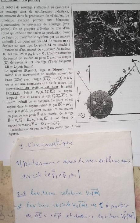 Probeme: (18 poms )
Les robots de soudage s'attaquent au processus
de soudage dans de nombreuses industries,
notamment dans la production de véhicules. La
robotique avancée permet aux fabricants
d'automatiser le processus de soudage (voir
photo). On se propose d'étudier le bras d'un
robot qui exécute une tache de production. Pour
ce faire, on modélise le système par un anneau
assimilé à un point matériel M de masse m se
déplace sur une tige, Le point M est attaché à
l'extrémité d'un ressort de constante de raideur
K , tel que IM=rho _0 t=0. L'autre extrémit
du ressort est soudée au point C avec un disqu
(D) de rayon a et une tige (T) de longueur
CB=L (voir figure).
Le système (Ressort, Tige et Disque) est
animé d'un mouvement de rotation autour de
laxe (OZo) avec l'angle (overline i,e_p)=varphi (t)=omega t,
où ω est une constante et t est le temps. Le
mouvement du système est dans le plan
(XoOYo). Soient R_0(O,vector l,vector J,vector K_0) le repère
supposé fixe et absolu et R(1,vector e_p,vector e_g,vector K_0) le
repère relatif lié au système. Le point M est
repéré dans le repère relatif R par vector IM=rho vector e_rho ,
avec rho =rho (t). Le point matériel M est soumis
en plus de son poids vector P et la réaction de la tige
vector R=R_pvector e_p+R_varphi vector e_varphi +R_0vector K_o à une force de
rappel du rossort vector F=-K(rho -rho _0)vector e_p
L'accélération de pesanteur @ est portée par - 7 (voir
figure),
1
