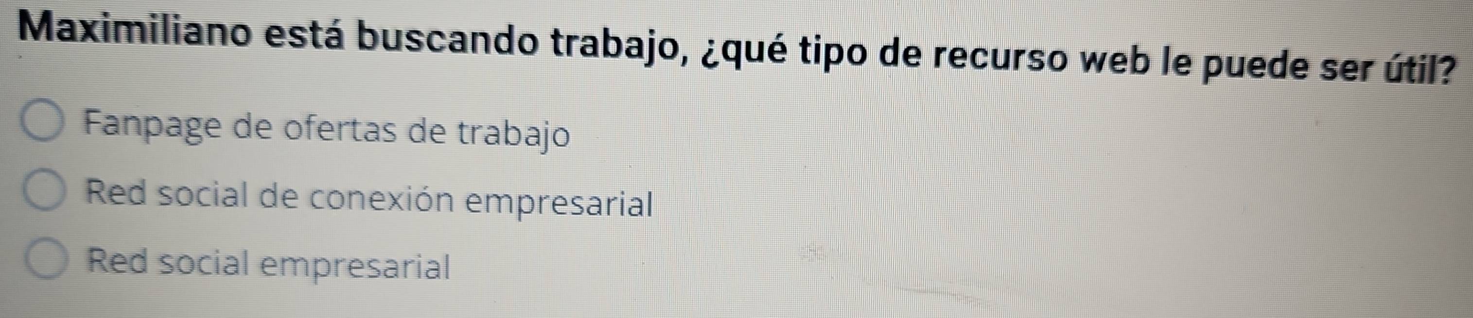 Maximiliano está buscando trabajo, ¿qué tipo de recurso web le puede ser útil?
Fanpage de ofertas de trabajo
Red social de conexión empresarial
Red social empresarial