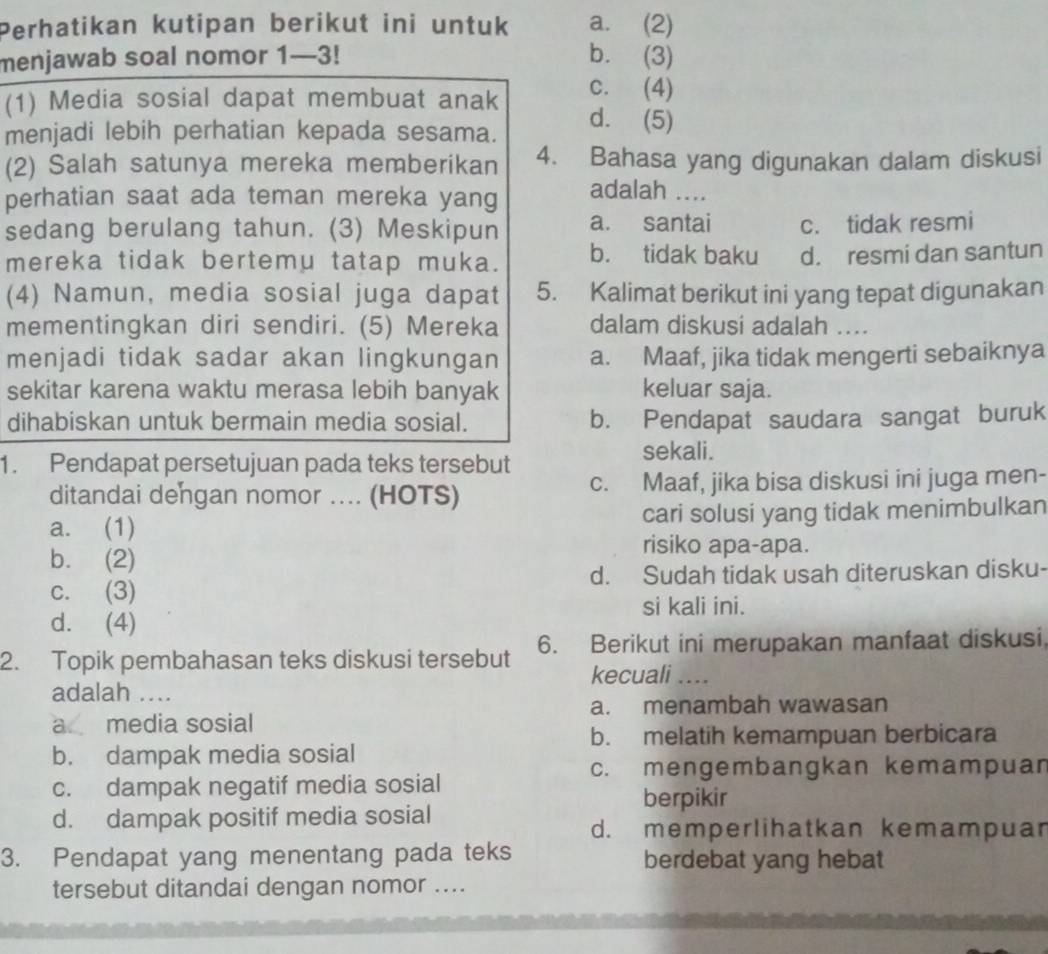 Perhatikan kutipan berikut ini untuk a. (2)
menjawab soal nomor 1—3! b. (3)
c. (4)
(1) Media sosial dapat membuat anak d. (5)
menjadi lebih perhatian kepada sesama.
(2) Salah satunya mereka memberikan 4. Bahasa yang digunakan dalam diskusi
perhatian saat ada teman mereka yang
adalah ....
sedang berulang tahun. (3) Meskipun a. santai c. tidak resmi
mereka tidak bertemu tatap muka. b. tidak baku d. resmi dan santun
(4) Namun, media sosial juga dapat 5. Kalimat berikut ini yang tepat digunakan
mementingkan diri sendiri. (5) Mereka dalam diskusi adalah ....
menjadi tidak sadar akan lingkungan a. Maaf, jika tidak mengerti sebaiknya
sekitar karena waktu merasa lebih banyak keluar saja.
dihabiskan untuk bermain media sosial. b. Pendapat saudara sangat buruk
1. Pendapat persetujuan pada teks tersebut
sekali.
ditandai dengan nomor .... (HOTS) c. Maaf, jika bisa diskusi ini juga men-
a. (1) cari solusi yang tidak menimbulkan
b. (2)
risiko apa-apa.
c. (3) d. Sudah tidak usah diteruskan disku-
si kali ini.
d. (4)
2. Topik pembahasan teks diskusi tersebut 6. Berikut ini merupakan manfaat diskusi
kecuali ....
adalah ....
a. menambah wawasan
a media sosial
b. melatih kemampuan berbicara
b. dampak media sosial
c. mengembangkan kemampuan
c. dampak negatif media sosial
berpikir
d. dampak positif media sosial
d. memperlihatkan kemampuar
3. Pendapat yang menentang pada teks berdebat yang hebat
tersebut ditandai dengan nomor ....