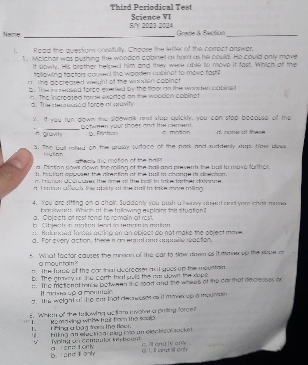 Third Periodical Test
Science VI
S/Y 2023-2024
Name: _ Grade & Section:_
Read the questions carefully. Choose the letter of the correct answer.
1. Melchor was pushing the wooden cabinet as hard as he could. He could only move
it slowly. His brother helped him and they were able to move it fast. Which of the
following factors caused the wooden cabinet to move fast?
a. The decreased weight of the wooden cabinet
b. The increased force exerted by the floor on the wooden cabinet
c. The increased force exerted on the wooden cabinet
d. The decreased force of gravity
2. If you run down the sidewalk and stop quickly, you can stop because of the
_between your shoes and the cement.
a. gravity b. Friction c. motion d. none of these
3. The ball rolled on the grassy surface of the park and suddenly stop. How does
friction
affects the motion of the ball?
a. Friction slows down the rolling of the ball and prevents the ball to move farther.
b. Friction opposes the direction of the ball to change its direction.
c. Friction decreases the time of the ball to take farther distance.
d. Friction affects the ability of the ball to take more rolling.
4. You are sitting on a chair. Suddenly you push a heavy object and your chair moves
backward. Which of the following explains this situation?
a. Objects at rest tend to remain at rest.
b. Objects in motion tend to remain in motion.
c. Balanced forces acting on an object do not make the object move.
d. For every action, there is an equal and opposite reaction.
5. What factor causes the motion of the car to slow down as it moves up the slope of
a mountain?
a. The force of the car that decreases as it goes up the mountain.
b. The gravity of the earth that pulls the car down the slope.
c. The frictional force between the road and the wheels of the car that decreases as
it moves up a mountain
d. The weight of the car that decreases as it moves up a mountain
6. Which of the following actions involve a pulling force?
I. Removing white hair from the scalp.
II. Lifting a bag from the floor.
III. Fitting an electrical plug into an electrical socket.
IV. Typing on computer keyboard.
a. I and II only c. III and IV only
b. I and III only d. I, Il and Ill only