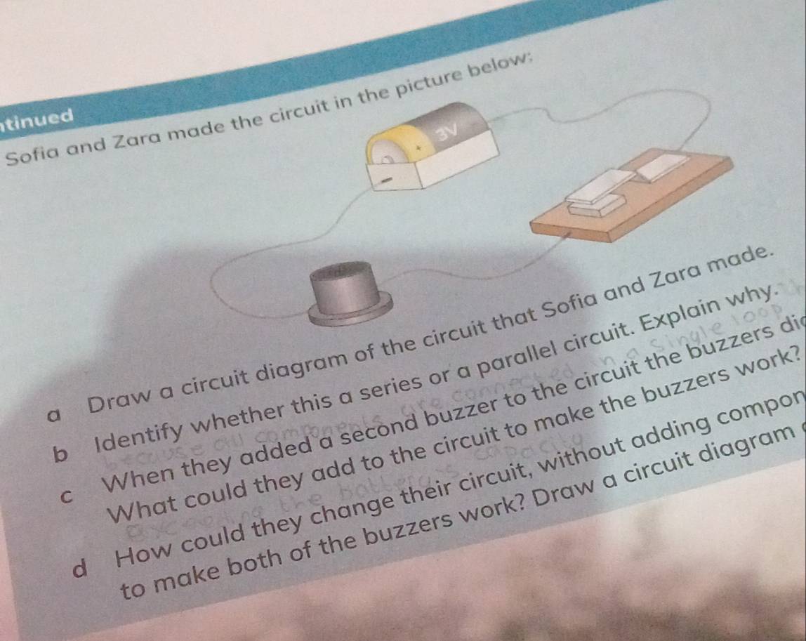 Sofia and Zara made the circuit in the picture below 
tinued 
a Draw a circuit diagram of the circuit that Sofia and Zara made 
b Identify whether this a series or a parallel circuit. Explain why 
c When they added a second buzzer to the circuit the buzzers d 
What could they add to the circuit to make the buzzers work 
d How could they change their circuit, without adding compo 
to make both of the buzzers work? Draw a circuit diagram