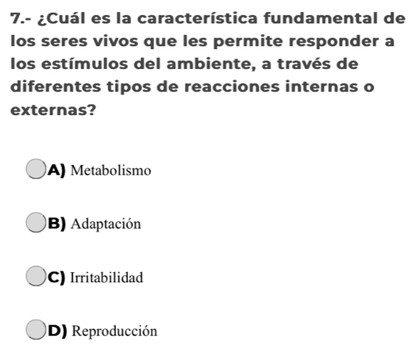 7.- ¿Cuál es la característica fundamental de
los seres vivos que les permite responder a
los estímulos del ambiente, a través de
diferentes tipos de reacciones internas o
externas?
A) Metabolismo
B) Adaptación
C) Irritabilidad
D) Reproducción