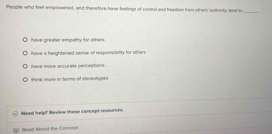 People who feel empowered, and therefore have feelings of control and freedom from others' authority, tend to_
have greater empathy for others
have a heightened sense of responsibility for others
have more accurate perceptions
think more in terms of stereotypes
Need help? Review these concept resources.
Read About the Concept