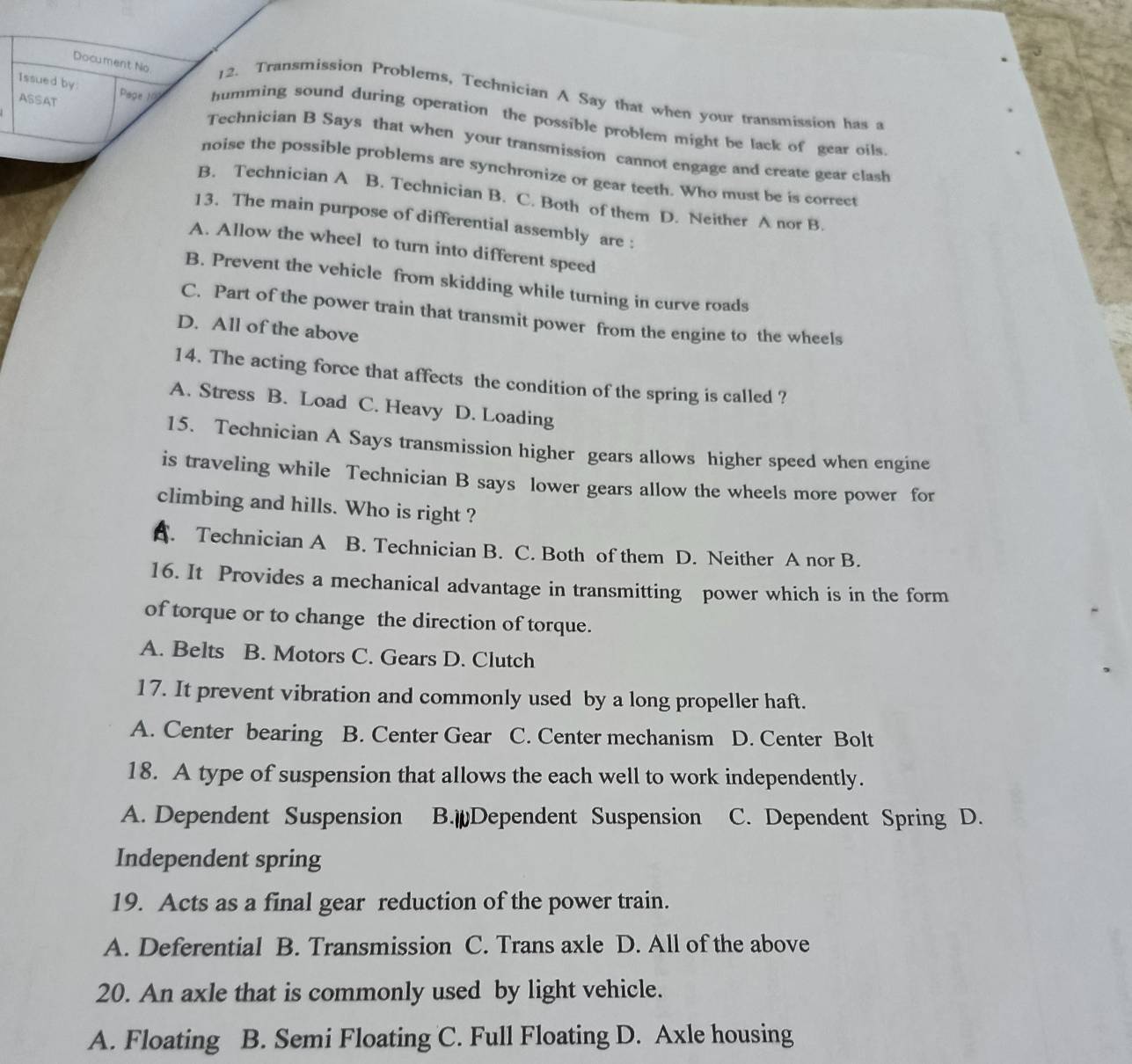 Issued by
Document No 12. Transmission Problems, Technician A Say that when your transmission has a
ASSAT Page 10 humming sound during operation the possible problem might be lack of gear oils.
Technician B Says that when your transmission cannot engage and create gear clash
noise the possible problems are synchronize or gear teeth. Who must be is correct
B. Technician A B. Technician B. C. Both of them D. Neither A nor B.
13. The main purpose of differential assembly are :
A. Allow the wheel to turn into different speed
B. Prevent the vehicle from skidding while turning in curve roads
C. Part of the power train that transmit power from the engine to the wheels
D. All of the above
14. The acting force that affects the condition of the spring is called ?
A. Stress B. Load C. Heavy D. Loading
15. Technician A Says transmission higher gears allows higher speed when engine
is traveling while Technician B says lower gears allow the wheels more power for
climbing and hills. Who is right ?
A. Technician A B. Technician B. C. Both of them D. Neither A nor B.
16. It Provides a mechanical advantage in transmitting power which is in the form
of torque or to change the direction of torque.
A. Belts B. Motors C. Gears D. Clutch
17. It prevent vibration and commonly used by a long propeller haft.
A. Center bearing B. Center Gear C. Center mechanism D. Center Bolt
18. A type of suspension that allows the each well to work independently.
A. Dependent Suspension B.￥Dependent Suspension C. Dependent Spring D.
Independent spring
19. Acts as a final gear reduction of the power train.
A. Deferential B. Transmission C. Trans axle D. All of the above
20. An axle that is commonly used by light vehicle.
A. Floating B. Semi Floating C. Full Floating D. Axle housing