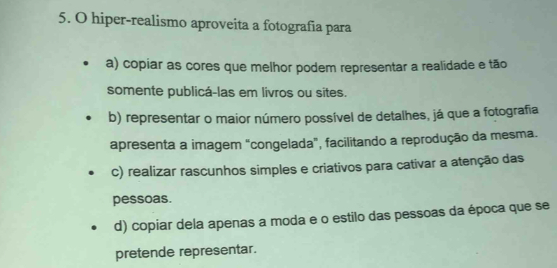 hiper-realismo aproveita a fotografia para
a) copiar as cores que melhor podem representar a realidade e tão
somente publicá-las em livros ou sites.
b) representar o maior número possível de detalhes, já que a fotografia
apresenta a imagem “congelada”, facilitando a reprodução da mesma.
c) realizar rascunhos simples e criativos para cativar a atenção das
pessoas.
d) copiar dela apenas a moda e o estilo das pessoas da época que se
pretende representar.