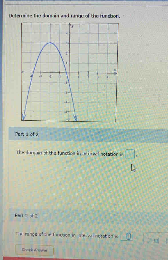 Determine the domain and range of the function. 
Part 1 of 2 
The domain of the function in interval notation is □. 
Part 2 of 2 
The range of the function in interval notation is -□ [n □] 
Check Answer