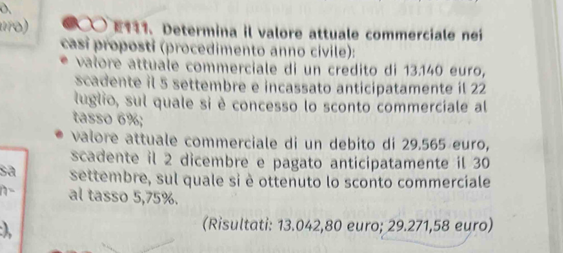 D、 
10) ● E131. Determina il valore attuale commerciale nei 
casí proposti (procedimento anno civile): 
valore attuale commerciale di un credito di 13.140 euro, 
scadente il 5 settembre e incassato anticipatamente il 22
luglio, sul quale si è concesso lo sconto commerciale al 
tasso 6%; 
valore attuale commerciale di un debito di 29.565 euro, 
scadente il 2 dicembre e pagato anticipatamente il 30
settembre, sul quale si è ottenuto lo sconto commerciale 
n- al tasso 5, 75%. 
) 
(Risultati: 13.042,80 euro; 29.271,58 euro)