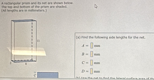 A rectangular prism and its net are shown below. 
The top and bottom of the prism are shaded. 
(All lengths are in millimeters.) 
(a) Find the following side lengths for the net.
A=□ mm
B=□ mm
C=□ mm
D=□ mm
c frac _□  
(h) Use the not to find the lateral curface area of th