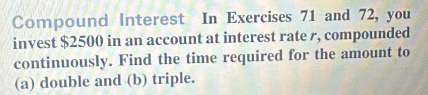 Compound Interest In Exercises 71 and 72, you 
invest $2500 in an account at interest rate r, compounded 
continuously. Find the time required for the amount to 
(a) double and (b) triple.