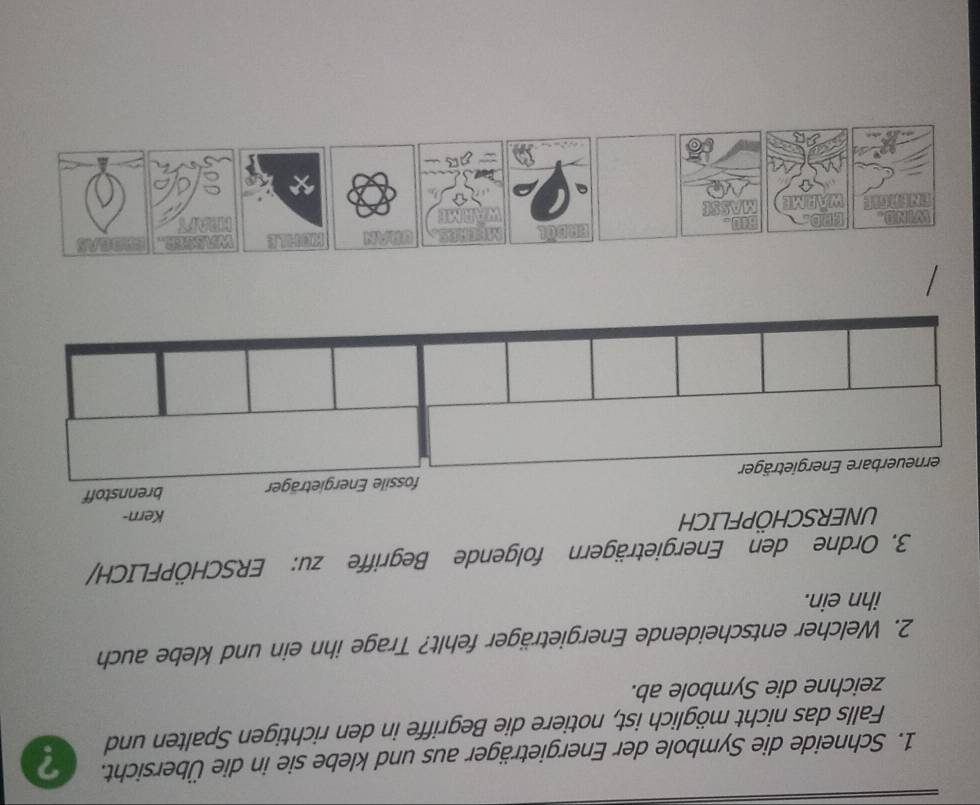 Schneide die Symbole der Energieträger aus und klebe sie in die Übersicht. ? 
Falls das nicht möglich ist, notiere die Begriffe in den richtigen Spalten und 
zeichne die Symbole ab. 
2. Welcher entscheidende Energieträger fehlt? Trage ihn ein und klebe auch 
ihn ein. 
3. Ordne den Energieträgern folgende Begriffe zu: ERSCHÖPFLICH/ 
UNERSCHÖPFLICH 
Kern-