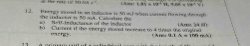 at the rate of 5O 0A s^(-7). (Ans: 1.81* 10^(-4)H, 9.08* 10^(-3)V)
12. Energy stored in an inductor is 30 m when current flowing through 
the inductor is 50 mA. Calculate the 
a) Self-inductance of the inductor (Ans: 24 H) 
b) Current if the energy stored increase to 4 times the original 
energy. (Ans: 0.1 A=100mA)