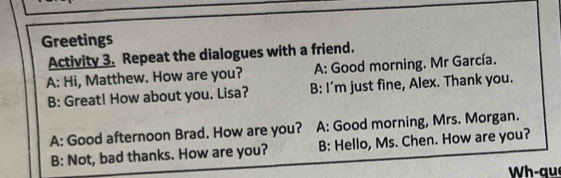 Greetings 
Activity 3. Repeat the dialogues with a friend. 
A: Hi, Matthew. How are you? A: Good morning. Mr García. 
B: Great! How about you. Lisa? B: I'm just fine, Alex. Thank you. 
A: Good afternoon Brad. How are you? A: Good morning, Mrs. Morgan. 
B: Not, bad thanks. How are you? B: Hello, Ms. Chen. How are you? 
W h - que