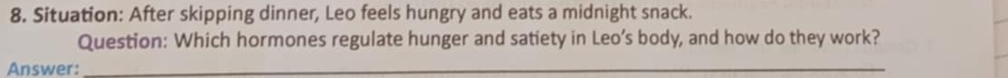 Situation: After skipping dinner, Leo feels hungry and eats a midnight snack. 
Question: Which hormones regulate hunger and satiety in Leo’s body, and how do they work? 
Answer:_