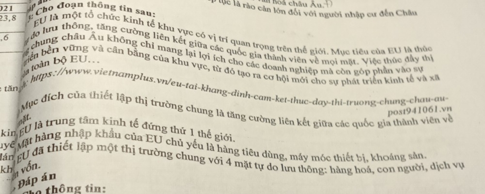 hoa châu Âu. D 
P tục là rào cản lớn đối với người nhập cư đến Châu 
21 Ap Cho đoạn thông tin sau:
23, 8 EU là một tổ chức kinh tế khu vực có vị trí quan trọng trên thế giới. Mục tiêu của EU là thúc 
, 6
do lưu thông, tăng cường liên kết giữa các quốc gia thành viên về mọi mặt. Việc thúc đây thị 
chung châu Âu không chỉ mang lại lợi ích cho các doanh nghiệp mà còn góp phần vào sự 
la toàn bộ EU. 
biền bền vững và cần bằng của khu vực, từ đó tạo ra cơ hội mới cho sự phát triển kinh tế và xã 
tăn 
: https://www.vietnamplus.vn/eu-tai-khang-dinh-cam-ket-thuc-day-thi-truong-chung-chau-au- 
Mục đích của thiết lập thị trường chung là tăng cường liên kết giữa các quốc gia thành viên về 
post941061.vn 
nặt. 
kin EU là trung tâm kính tế đứng thứ 1 thế giới. 
Mề Mặt hàng nhập khẩu của EU chủ yếu là hàng tiêu dùng, máy móc thiết bị, khoáng sản, 
lán EU đã thiết lập một thị trường chung với 4 mặt tự do lưu thông: hàng hoá, con người, dịch vụ 
kh n vốn. 
Đáp án 
thông tin: