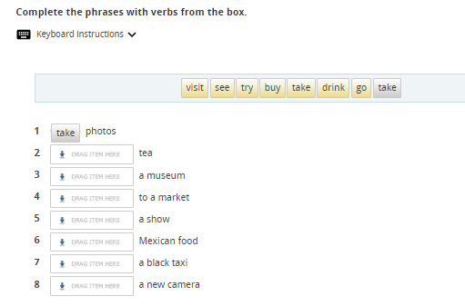 Complete the phrases with verbs from the box. 
Keyboard Instructions 
visit see try buy take drink g° take
1 take photos 
2 DRAG ITEM HERE tea 
3 DRAG ITEM HERE a museum 
4 DRAG ITEM HERE to a market 
5 DRAG ITEM HERE a show 
6 DRAG ITEM HERE Mexican food 
7 DRAG ITEM HERE a black taxi 
8 DRAG ITEM HERE a new camera