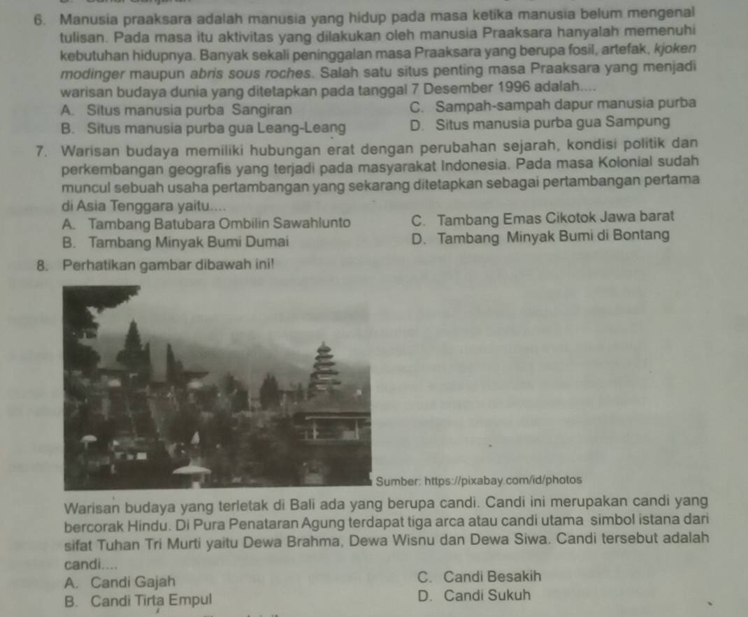 Manusia praaksara adalah manusia yang hidup pada masa ketika manusia belum mengenal
tulisan. Pada masa itu aktivitas yang dilakukan oleh manusia Praaksara hanyalah memenuhi
kebutuhan hidupnya. Banyak sekali peninggalan masa Praaksara yang berupa fosil, artefak, kjoken
modinger maupun abris sous roches. Salah satu situs penting masa Praaksara yang menjadi
warisan budaya dunia yang ditetapkan pada tanggal 7 Desember 1996 adalah....
A. Situs manusia purba Sangiran C. Sampah-sampah dapur manusia purba
B. Situs manusia purba gua Leang-Leang D. Situs manusia purba gua Sampung
7. Warisan budaya memiliki hubungan erat dengan perubahan sejarah, kondisi politik dan
perkembangan geografis yang terjadi pada masyarakat Indonesia. Pada masa Kolonial sudah
muncul sebuah usaha pertambangan yang sekarang ditetapkan sebagai pertambangan pertama
di Asia Tenggara yaitu....
A. Tambang Batubara Ombilin Sawahlunto C. Tambang Emas Cikotok Jawa barat
B. Tambang Minyak Bumi Dumai D. Tambang Minyak Bumi di Bontang
8. Perhatikan gambar dibawah ini!
mber: https://pixabay.com/id/photos
Warisan budaya yang terletak di Bali ada yang berupa candi. Candi ini merupakan candi yang
bercorak Hindu. Di Pura Penataran Agung terdapat tiga arca atau candi utama simbol istana dari
sifat Tuhan Tri Murti yaitu Dewa Brahma, Dewa Wisnu dan Dewa Siwa. Candi tersebut adalah
candi....
A. Candi Gajah C. Candi Besakih
B. Candi Tirta Empul D. Candi Sukuh