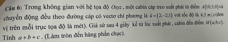 Trong không gian với hệ tọa độ Oxyz , một cabin cáp treo xuất phát từ điểm A(10;3;0) và 
chuyển động đều theo đường cáp có vectơ chỉ phương là vector u=(2;-2;1) với tốc độ là 4,5m/s (đơn 
vị trên mỗi trục tọa độ là mét). Giả sử sau 4 giây kể từ lúc xuất phát , cabin đến điểm M(a;b;c). 
Tính a+b+c. (Làm tròn đến hàng phần chục).