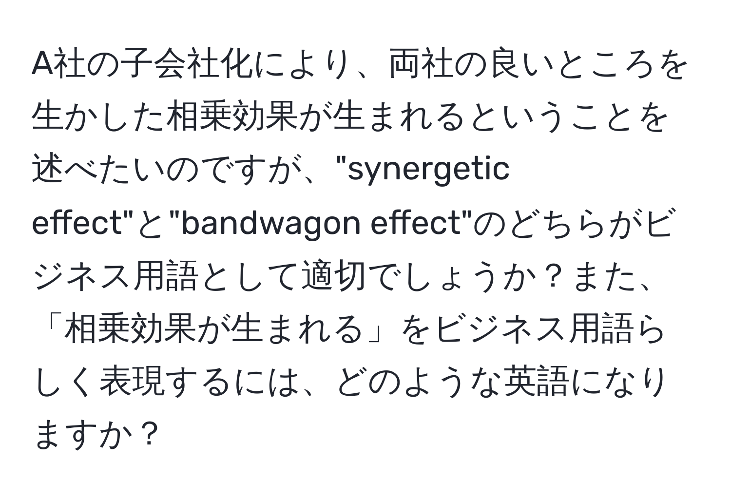 A社の子会社化により、両社の良いところを生かした相乗効果が生まれるということを述べたいのですが、"synergetic effect"と"bandwagon effect"のどちらがビジネス用語として適切でしょうか？また、「相乗効果が生まれる」をビジネス用語らしく表現するには、どのような英語になりますか？
