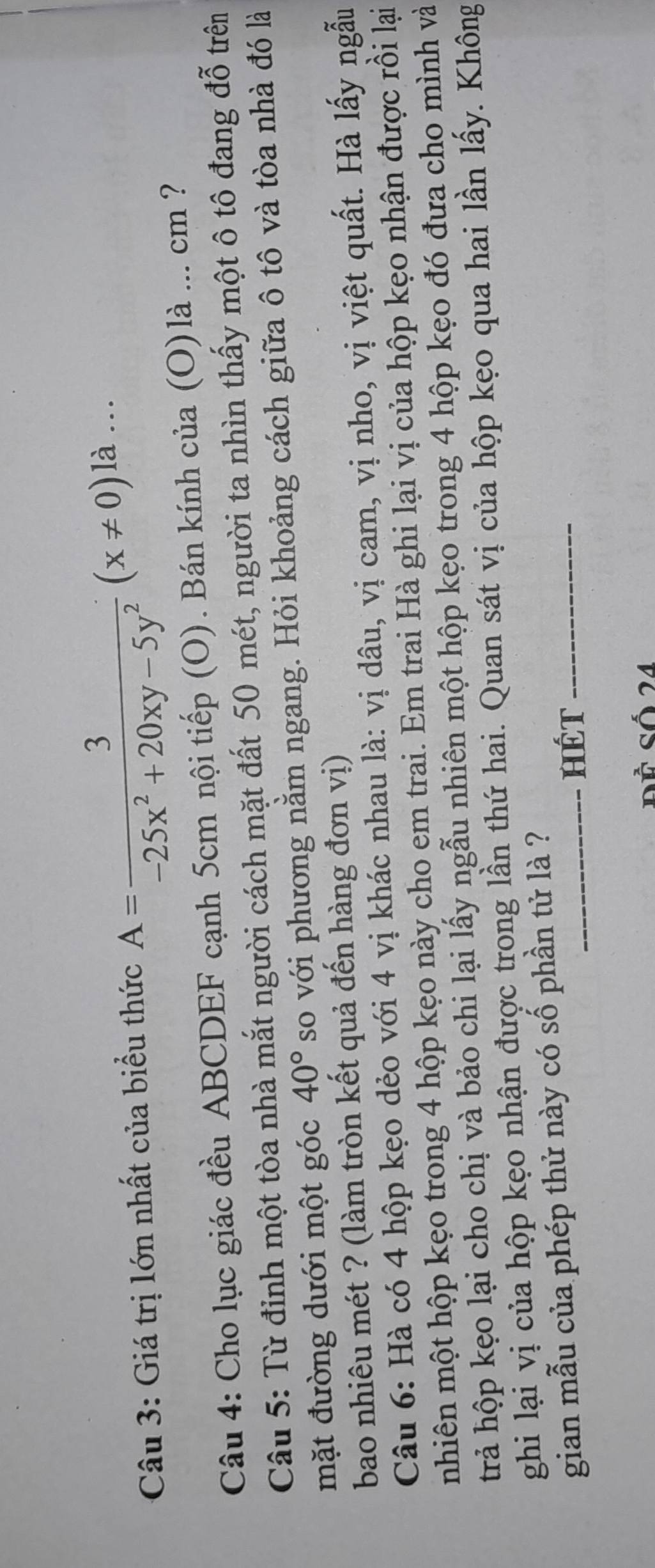 Giá trị lớn nhất của biểu thức A= 3/-25x^2+20xy-5y^2 (x!= 0)la... 
Câu 4: Cho lục giác đều ABCDEF cạnh 5cm nội tiếp (O). Bán kính của (O)là ... cm ? 
Câu 5: Từ đỉnh một tòa nhà mắt người cách mặt đất 50 mét, người ta nhìn thấy một ô tô đang đỗ trên 
mặt đường dưới một góc 40° so với phương nằm ngang. Hỏi khoảng cách giữa ô tô và tòa nhà đó là 
bao nhiêu mét ? (làm tròn kết quả đến hàng đơn vị) 
Câu 6: Hà có 4 hộp kẹo dẻo với 4 vị khác nhau là: vị dâu, vị cam, vị nho, vị việt quất. Hà lấy ngẫu 
nhiên một hộp kẹo trong 4 hộp kẹo này cho em trai. Em trai Hà ghi lại vị của hộp kẹo nhận được rồi lại 
trả hộp kẹo lại cho chị và bảo chi lại lấy ngẫu nhiên một hộp kẹo trong 4 hộp kẹo đó đưa cho mình và 
ghi lại vị của hộp kẹo nhận được trong lần thứ hai. Quan sát vị của hộp kẹo qua hai lần lấy. Không 
gian mẫu của phép thử này có số phần tử là ? 
HÉT 
Đề Số 24