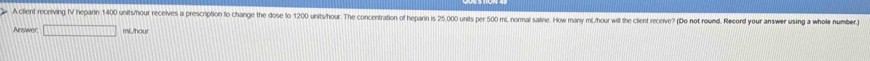 A client receiving IV heparin 1400 units/hour receives a prescription to change the dose to 1200 units/hour. The concentration of heparin is 25 000 units per 500 mL, normal satine. How many mL. hour will the client receive? (Do not round. Record your answer using a whole number 
Answer □ mUhou