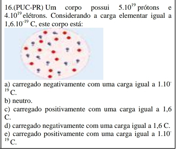 16.(PUC-PR) Um corpo possui 5.10^(19) prótons e
4.10^(19) elétrons. Considerando a carga elementar igual a
1,6.10^(-19)C , este corpo está:
a) carregado negativamente com uma carga igual a 1.10^(19)C
b) neutro.
c) carregado positivamente com uma carga igual a 1,6
C.
d) carregado negativamente com uma carga igual a 1,6 C.
e) carregado positivamente com uma carga igual a 1.10
19 C.