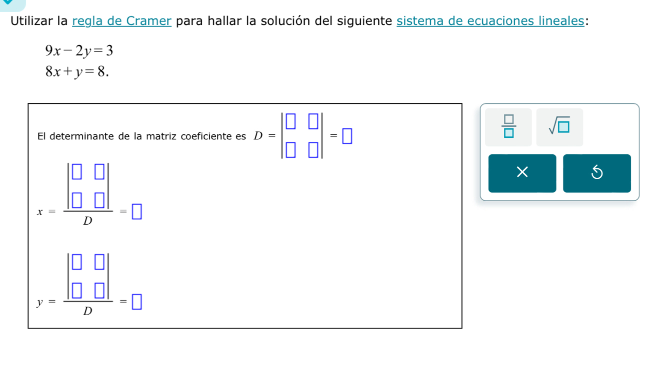 Utilizar la regla de Cramer para hallar la solución del siguiente sistema de ecuaciones lineales:
9x-2y=3
8x+y=8. 
El determinante de la matriz coeficiente es D=beginvmatrix □ &□  □ &□ endvmatrix =□
 □ /□   sqrt(□ )
x=frac beginvmatrix □ &□  □ &□ endvmatrix D=□
×
y=frac beginvmatrix □ &□  □ &□ endvmatrix D=□