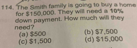 The Smith family is going to buy a home
for $150,000. They will need a 10%
down payment. How much will they
need?
(a) $500 (b) $7,500
(c) $1,500 (d) $15,000