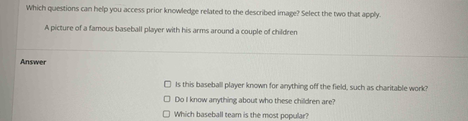 Which questions can help you access prior knowledge related to the described image? Select the two that apply. 
A picture of a famous baseball player with his arms around a couple of children 
Answer 
Is this baseball player known for anything off the field, such as charitable work? 
Do I know anything about who these children are? 
Which baseball team is the most popular?