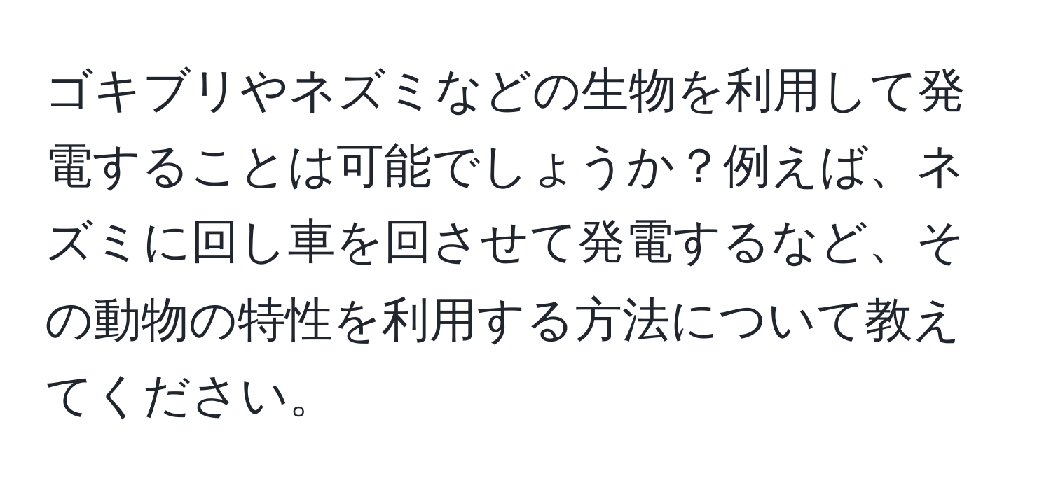 ゴキブリやネズミなどの生物を利用して発電することは可能でしょうか？例えば、ネズミに回し車を回させて発電するなど、その動物の特性を利用する方法について教えてください。