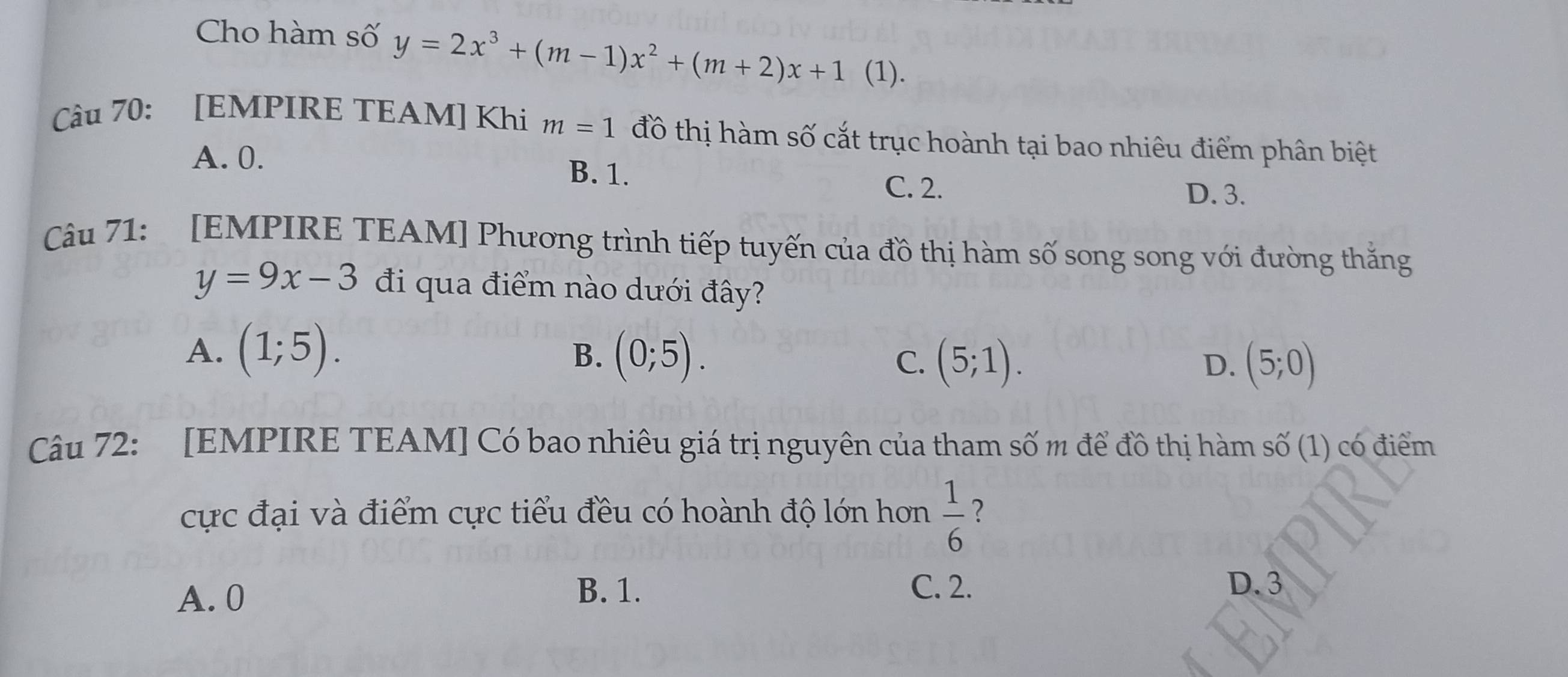 Cho hàm số y=2x^3+(m-1)x^2+(m+2)x+1 (1).
Câu 70: [EMPIRE TEAM] Khi m=1 đồ thị hàm số cắt trục hoành tại bao nhiêu điểm phân biệt
A. 0. B. 1.
C. 2. D. 3.
Câu 71: [EMPIRE TEAM] Phương trình tiếp tuyến của đồ thị hàm số song song với đường thắng
y=9x-3 đi qua điểm nào dưới đây?
A. (1;5). (0;5). C. (5;1). 
B.
D. (5;0)
Câu 72: [EMPIRE TEAM] Có bao nhiêu giá trị nguyên của tham số m để đồ thị hàm số (1) có điểm
cực đại và điểm cực tiểu đều có hoành độ lớn hơn  1/6  ？
A. 0
B. 1. C. 2. D. 3