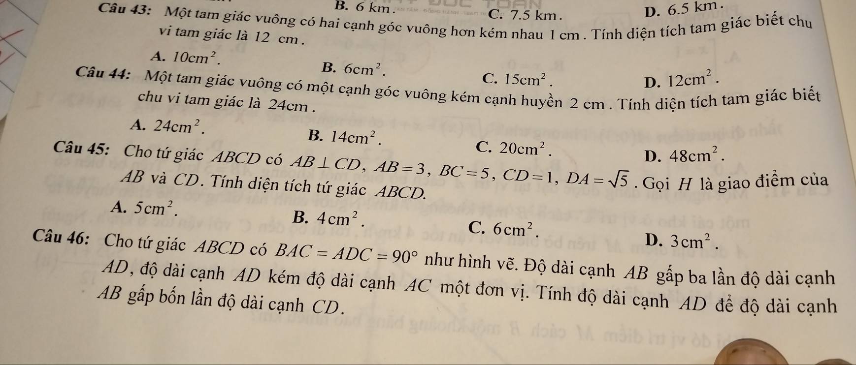 B. 6 km. C. 7.5 km.
D. 6.5 km.
Câu 43: Một tam giác vuông có hai cạnh góc vuông hơn kém nhau 1 cm. Tính diện tích tam giác biết chu
vi tam giác là 12 cm.
A. 10cm^2.
B. 6cm^2.
C. 15cm^2. D. 12cm^2. 
Câu 44: Một tam giác vuông có một cạnh góc vuông kém cạnh huyền 2 cm. Tính diện tích tam giác biết
chu vi tam giác là 24cm.
A. 24cm^2.
B. 14cm^2.
C. 20cm^2.
D. 48cm^2. 
Câu 45: Cho tứ giác ABCD có AB⊥ CD, AB=3, BC=5, CD=1, DA=sqrt(5). Gọi H là giao điểm của
AB và CD. Tính diện tích tứ giác ABCD.
A. 5cm^2.
B. 4cm^2.
C. 6cm^2.
D. 3cm^2. 
Câu 46: Cho tứ giác ABCD có BAC=ADC=90° như hình vẽ. Độ dài cạnh AB gấp ba lần độ dài cạnh
AD, độ dài cạnh AD kém độ dài cạnh AC một đơn vị. Tính độ dài cạnh AD để độ dài cạnh
AB gấp bốn lần độ dài cạnh CD.