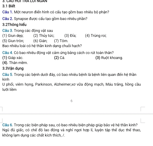 CÃu HUI TRA LUi NGAN 
3.1 Biết 
Câu 1. Một neuron điển hình có cấu tạo gồm bao nhiêu bộ phận? 
Câu 2. Synapse được cấu tạo gồm bao nhiêu phần? 
3.2Thông hiểu 
Câu 3. Trong các động vật sau 
(1) Giun dẹp; (2) Thủy tức; (3) Đỉa; (4) Trùng roi; 
(5) Giun tròn; (6) Gián; (7) Tôm. 
Bao nhiêu loài có hệ thần kinh dạng chuỗi hạch? 
Câu 4. Có bao nhiêu động vật cảm ứng bằng cách co rút toàn thân? 
(1) Giáp xác. (2) Cá. (3) Ruột khoang. 
(4). Thân mềm. 
3.3Vận dụng 
Câu 5. Trong các bệnh dưới đây, có bao nhiêu bệnh là bệnh liên quan đến hệ thần 
kinh 
U phổi, viêm họng, Parkinson, Alzheimer,xơ vữa động mạch, Máu trắng, hồng cầu 
lưỡi liềm 
6 
Câu 6. Trong các biện pháp sau, có bao nhiêu biện pháp giúp bảo vệ hệ thần kinh? 
Ngủ đủ giấc, có chế độ lao động và nghỉ ngơi hợp lí, luyện tập thể dục thể thao, 
không lạm dụng các chất kích thích, /.