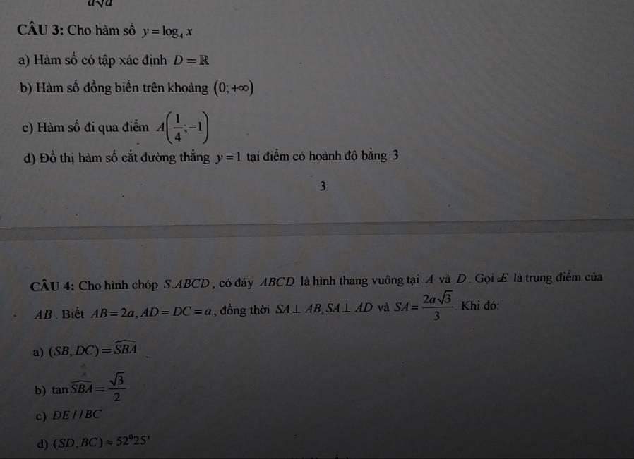 a
CÂU 3: Cho hàm số y=log _4x
a) Hàm số có tập xác định D=R
b) Hàm số đồng biến trên khoảng (0;+∈fty )
c) Hàm số đi qua điểm A( 1/4 ;-1)
d) Đồ thị hàm số cắt đường thắng y=1 tại điểm có hoành độ bằng 3
3
CÂU 4: Cho hình chóp S. ABCD , có đáy ABCD là hình thang vuông tại A và D. Gọi Æ là trung điểm của
AB. Biết AB=2a, AD=DC=a , đồng thời SA⊥ AB, SA⊥ AD và SA= 2asqrt(3)/3 . Khi đó:
a) (SB,DC)=widehat SBA
b) tan widehat SBA= sqrt(3)/2 
c) DE//BC
d) (SD,BC)approx 52^025'