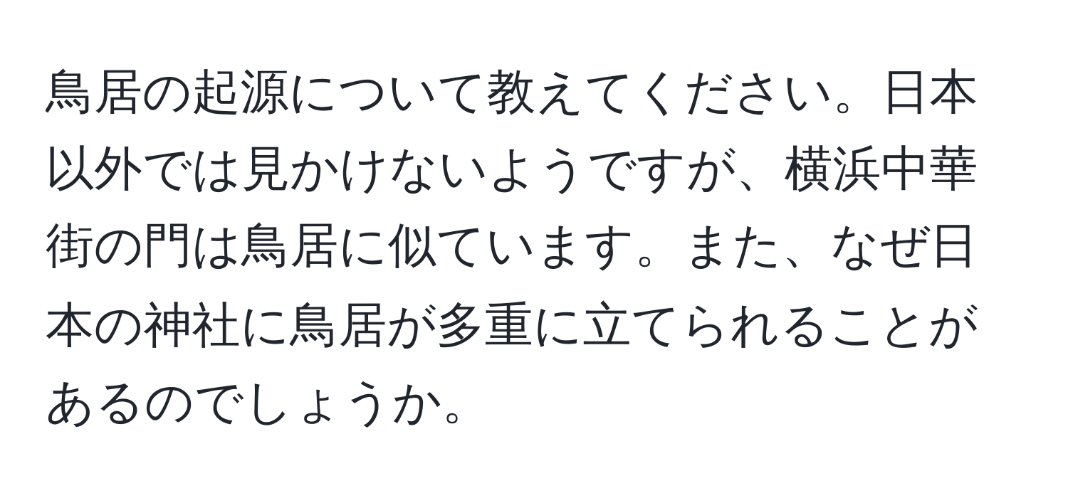 鳥居の起源について教えてください。日本以外では見かけないようですが、横浜中華街の門は鳥居に似ています。また、なぜ日本の神社に鳥居が多重に立てられることがあるのでしょうか。