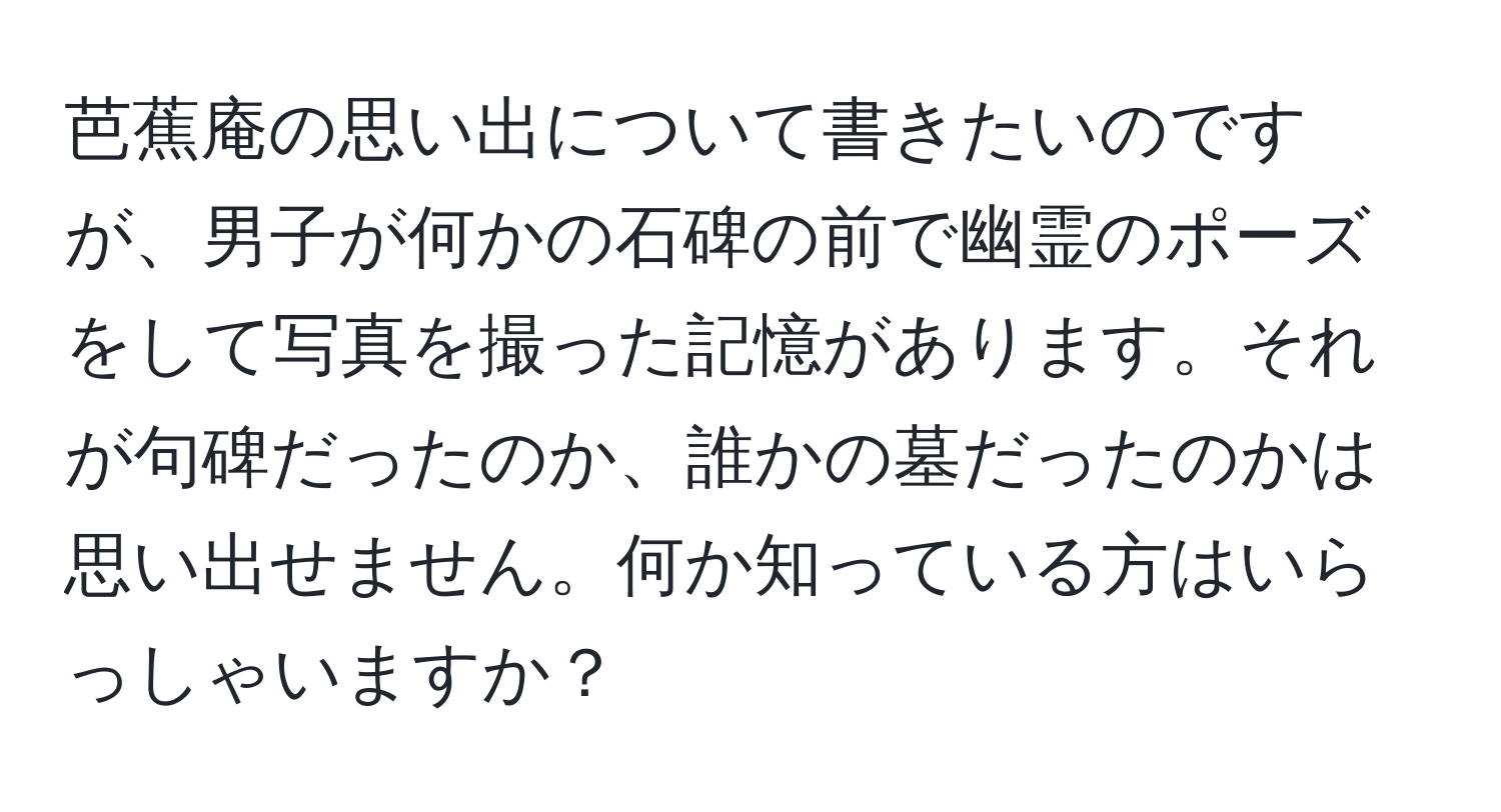 芭蕉庵の思い出について書きたいのですが、男子が何かの石碑の前で幽霊のポーズをして写真を撮った記憶があります。それが句碑だったのか、誰かの墓だったのかは思い出せません。何か知っている方はいらっしゃいますか？