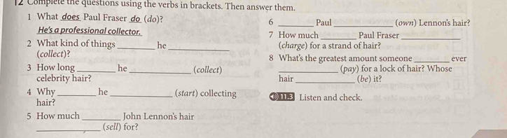 Complete the questions using the verbs in brackets. Then answer them. 
1 What does Paul Fraser do(do)? 6 _Paul_ (own) Lennon's hair? 
He's a professional collector. 7 How much _Paul Fraser 
_ 
2 What kind of things _he _(charge) for a strand of hair? 
(collect)? 8 What's the greatest amount someone _ever 
3 How long_ he _(collect) _(pay) for a lock of hair? Whose 
celebrity hair? hair_ (be) it? 
4 Why_ he _(start) collecting ① Listen and check. 
hair? 
5 How much _John Lennon's hair 
_(sell) for?