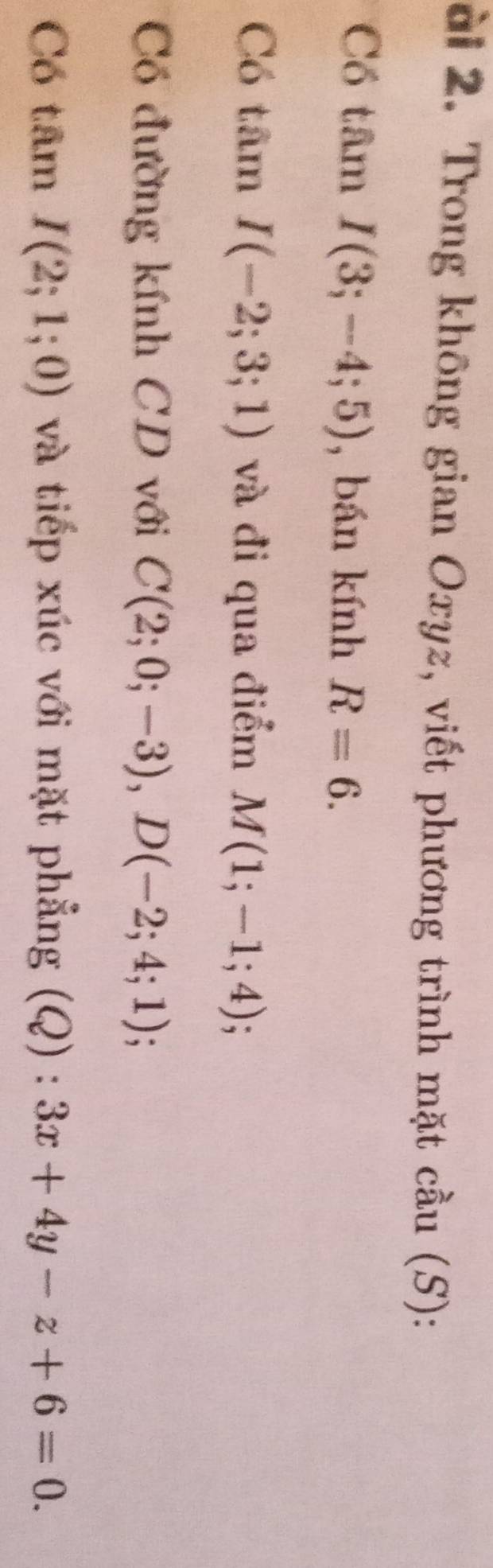 ài 2. Trong không gian Oxyz, viết phương trình mặt cầu (S): 
Có tâm I(3;-4;5) , bán kính R=6. 
Có tâm I(-2;3;1) và đi qua điểm M(1;-1;4); 
Có đường kính CD với C(2;0;-3), D(-2;4;1)
Có tâm I(2;1;0) và tiếp xúc với mặt phẳng (Q) : :3x+4y-z+6=0.