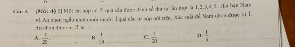 [Mức độ 1] Một cái hộp có 5 quả cầu được đánh số thứ tự lần lượt là 1, 2, 3, 4, 5. Hai bạn Nam
và An chọn ngẫu nhiên mỗi người l quả cầu từ hộp nói trên. Xác suất đề Nam chọn được bi 1,
An chọn được bi 2 là
A.  1/20 .  1/10 .  3/20 .  1/5 . 
B.
C.
D.