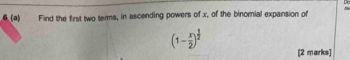 Do 
ou 
6 (a) Find the first two terms, in ascending powers of x, of the binomial expansion of
(1- x/2 )^ 1/2 
[2 marks]