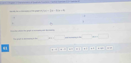 CC 2015 > Chapter 2: Characteristics of Quadratic Functions > Section Exercises 22> Exercive 61 
ldenofy the x-intercept(s) of the graph of f(x)= 1/2 (x-2)(x+6). 
Describe where the graph is increasing and decreasing 
The graph is decreasing to the □ x=□ and increasing to the □ ofx=□
61 n 6 rayht 4 left
=-6 =-2 # 0 = 1/2  =2