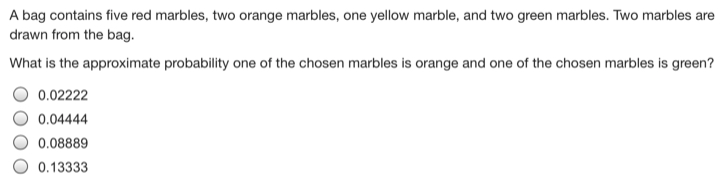 A bag contains five red marbles, two orange marbles, one yellow marble, and two green marbles. Two marbles are
drawn from the bag.
What is the approximate probability one of the chosen marbles is orange and one of the chosen marbles is green?
0.02222
0.04444
0.08889
0.13333