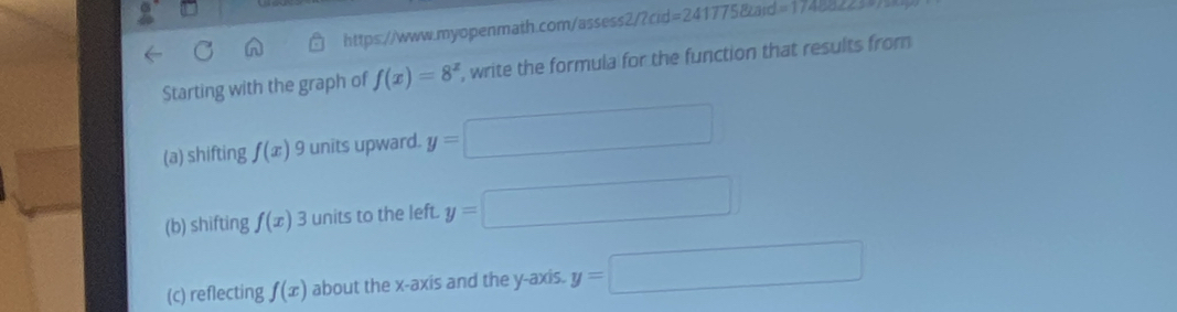 =2417758tard=174cos ec 
Starting with the graph of f(x)=8^x , write the formula for the function that results from 
(a) shifting f(x) 9 units upward. y=□
(b) shifting f(x) 3 units to the left. y=□
(c) reflecting f(x) about the x-axis and the y-axis. y=□