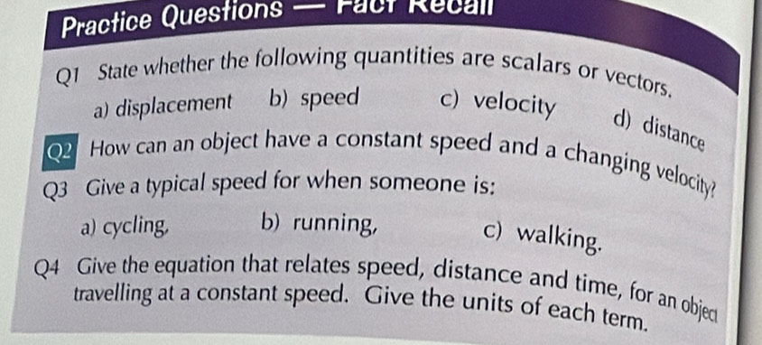 Practice Questions — Fact Recall
Q1 State whether the following quantities are scalars or vectors.
a) displacement b) speed c) velocity
d)distance
Q2 How can an object have a constant speed and a changing velocity?
Q3 Give a typical speed for when someone is:
a) cycling, b) running,
c) walking.
Q4 Give the equation that relates speed, distance and time, for an object
travelling at a constant speed. Give the units of each term.